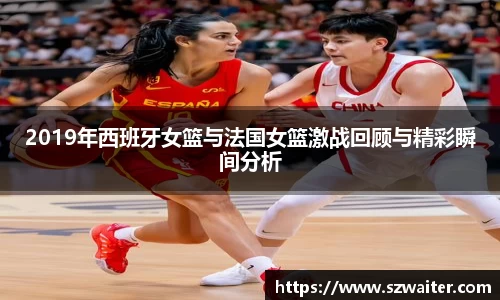 2019年西班牙女篮与法国女篮激战回顾与精彩瞬间分析
