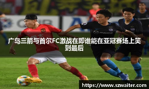 广岛三箭与首尔FC激战在即谁能在亚冠赛场上笑到最后