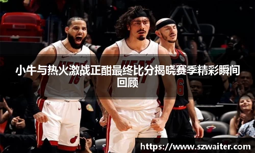小牛与热火激战正酣最终比分揭晓赛季精彩瞬间回顾